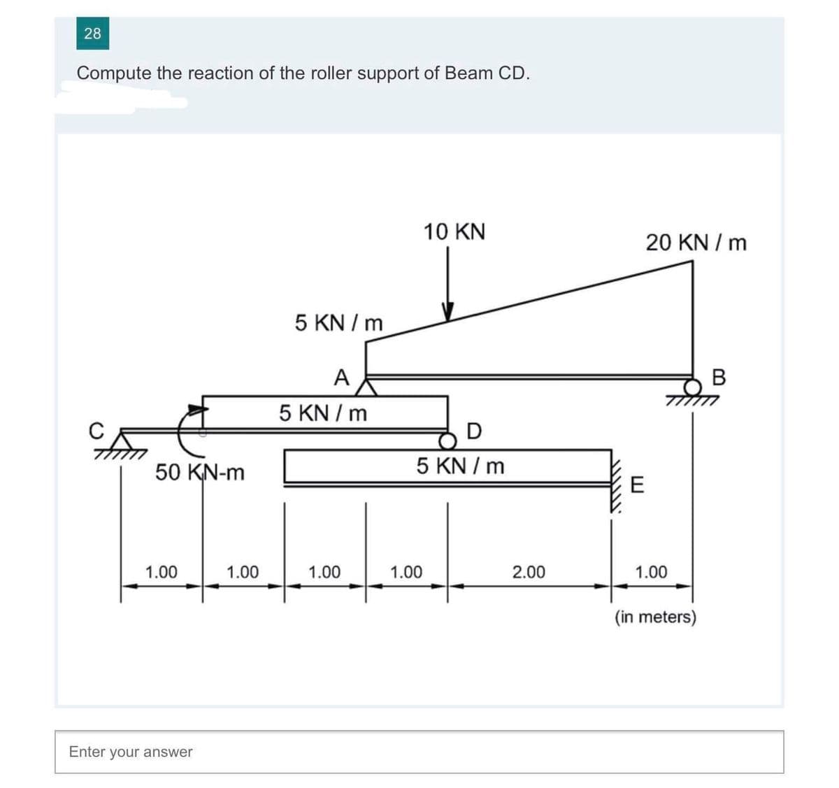 28
Compute the reaction of the roller support of Beam CD.
10 KN
20 KN / m
5 KN / m
A
5 KN / m
C
D
50 KN-m
5 KN / m
E
1.00
1.00
1.00
1.00
2.00
1.00
(in meters)
Enter your answer
