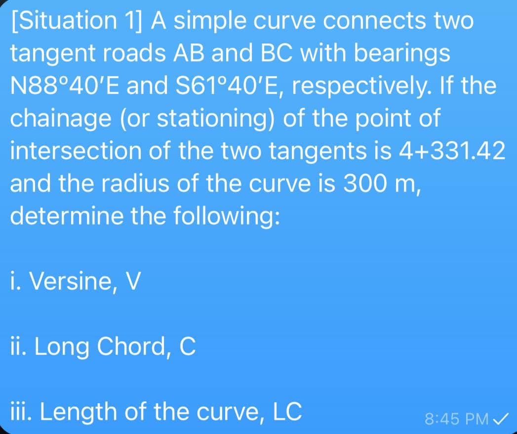 [Situation 1] A simple curve connects two
tangent roads AB and BC with bearings
N88°40'E and S61º40'E, respectively. If the
chainage (or stationing) of the point of
intersection of the two tangents is 4+331.42
and the radius of the curve is 300 m,
determine the following:
i. Versine, V
ii. Long Chord, C
iii. Length of the curve, LC
8:45 PM /
