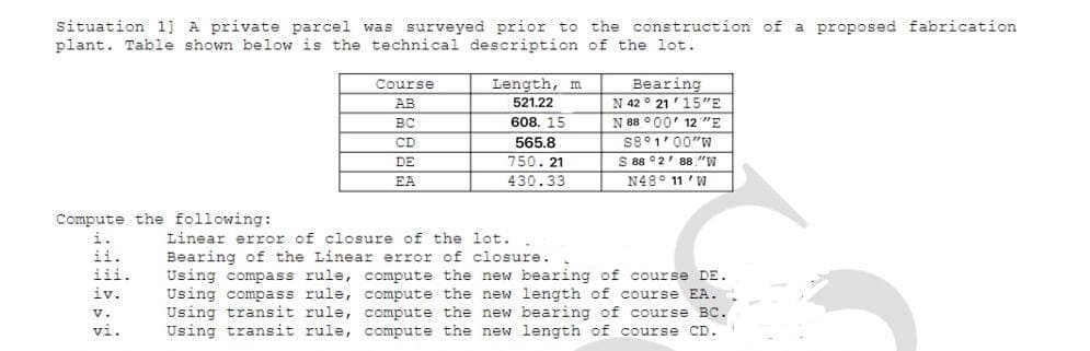 situation 1] A private parcel was surveyed prior to the construction of a proposed fabrication
plant. Table shown below is the technical description of the lot.
Length, m
Bearing
N 42 ° 21'15"E
N 88 °00' 12 "E
S8°1'00"W
S 88 °2' 88 "W
N48° 11 ' W
Course
AB
521.22
вс
608. 15
CD
565.8
750. 21
430.33
DE
EA
Compute the following:
i.
Linear error of closure of the lot.
ii.
Bearing of the Linear error of closure.
Using compass rule, compute the new bearing of course DE.
Using compass rule, compute the new length of course EA.
Using transit rule, compute the new bearing of course BC.
Using transit rule, compute the new length of course CD.
iii.
iv.
v.
vi.
