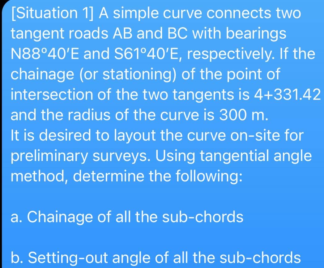 [Situation 1] A simple curve connects two
tangent roads AB and BC with bearings
N88°40'E and S61º40'E, respectively. If the
chainage (or stationing) of the point of
intersection of the two tangents is 4+331.42
and the radius of the curve is 300 m.
It is desired to layout the curve on-site for
preliminary surveys. Using tangential angle
method, determine the following:
a. Chainage of all the sub-chords
b. Setting-out angle of all the sub-chords
