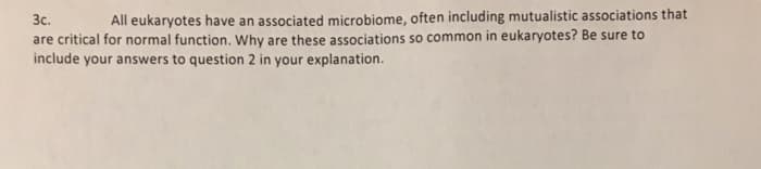 3c.
All eukaryotes have an associated microbiome, often including mutualistic associations that
are critical for normal function. Why are these associations so common in eukaryotes? Be sure to
include your answers to question 2 in your explanation.
