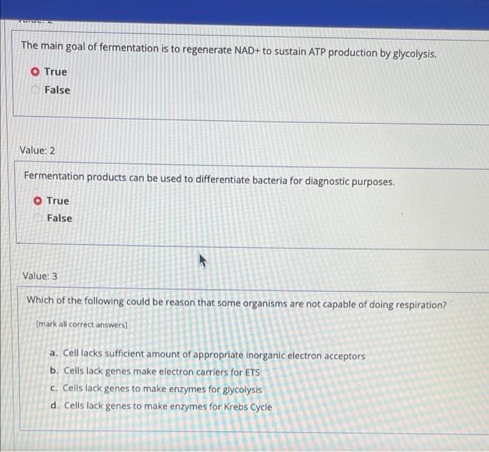 The main goal of fermentation is to regenerate NAD+ to sustain ATP production by glycolysis.
O True
O False
Value: 2
Fermentation products can be used to differentiate bacteria for diagnostic purposes.
O True
False
Value: 3
Which of the following could be reason that some organisms are not capable of doing respiration?
(mark all correct answers)
a. Cell lacks sufficient amount of appropriate inorganic electron acceptors
b. Cells lack genes make electron carriers for ETS
c. Cells lack genes to make enzymes for glycolysis
d. Cells lack genes to make enzymes for Krebs Cycle
