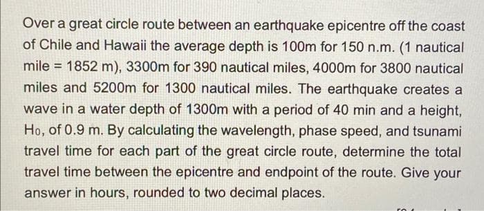 Over a great circle route between an earthquake epicentre off the coast
of Chile and Hawaii the average depth is 100m for 150 n.m. (1 nautical
mile = 1852 m), 3300m for 390 nautical miles, 4000m for 3800 nautical
miles and 5200m for 1300 nautical miles. The earthquake creates a
wave in a water depth of 1300m with a period of 40 min and a height,
Ho, of 0.9 m. By calculating the wavelength, phase speed, and tsunami
travel time for each part of the great circle route, determine the total
travel time between the epicentre and endpoint of the route. Give your
answer in hours, rounded to two decimal places.
