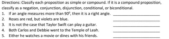 Directions: Classify each proposition as simple or compound. If it is a compound proposition,
classify as a negation, conjunction, disjunction, conditional, or biconditional.
1. If an angle measures more than 90º, then it is a right angle.
2. Roses are red, but violets are blue.
3. It is not the case that Taylor Swift can play a guitar.
4. Both Carlos and Debbie went to the Temple of Leah.
5. Either he watches a movie or dines with his friends.
