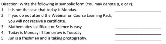 Direction: Write the following in symbolic form (You may denote p, q or r).
1. It is not the case that today is Monday.
2. If you do not attend the Webinar on Course Learning Pack,
you will not receive a certificate.
3. Mathematics is difficult or Science is easy.
4. Today is Monday iff tomorrow is Tuesday.
5. Jun is a freshmen and is taking photography.
