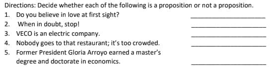 Directions: Decide whether each of the following is a proposition or not a proposition.
1. Do you believe in love at first sight?
2. When in doubt, stop!
3. VECO is an electric company.
4. Nobody goes to that restaurant; it's too crowded.
5. Former President Gloria Arroyo earned a master's
degree and doctorate in economics.
