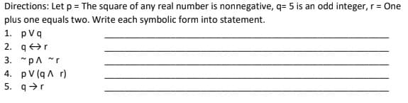 Directions: Let p= The square of any real number is nonnegative, q= 5 is an odd integer, r= One
plus one equals two. Write each symbolic form into statement.
1. pvq
2. qr
3. "pA "r
4. pV (qA r)
5. q>r
