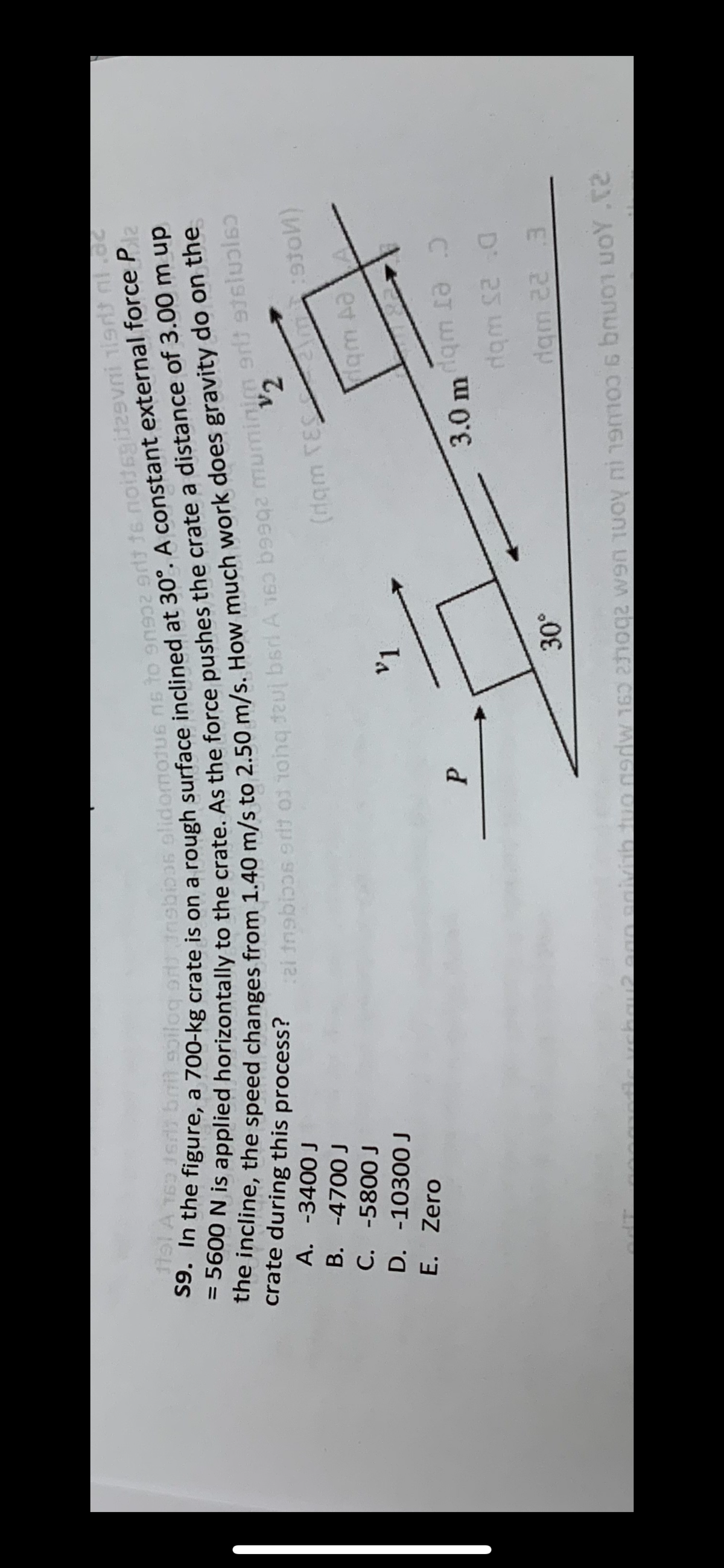 Jerit bait soiloq oransbicas alidomojus ns to 90932 9rt 16 noitsgid29vni isrt ni.dc
S9. In the figure, a 700-kg crate is on a rough surface inclined at 30°. A constant external force P
the incline, the speed changes from 1.40 m/s to 2.50 m/s. How much work does gravity do on the
= 5600 N is applied horizontally to the crate. As the force pushes the crate a distance of 3.00 m up
1ts1 A 163
a treblos srit of tot dal bari A 160 q2 muminim grl3 916
200-3
d
V2
crate during this process?
A. -3400 J
-4700 J
B.
C. -5800 J
D. -10300 J
E. Zero
P
v1
30°
(dqm TES \m:stо)
:910)
qm Aa
3.0 mqm a
dam 12:0
dqm 22 3
can solvith two peadw 160 hoge wa moy i 1906 bu oy.02