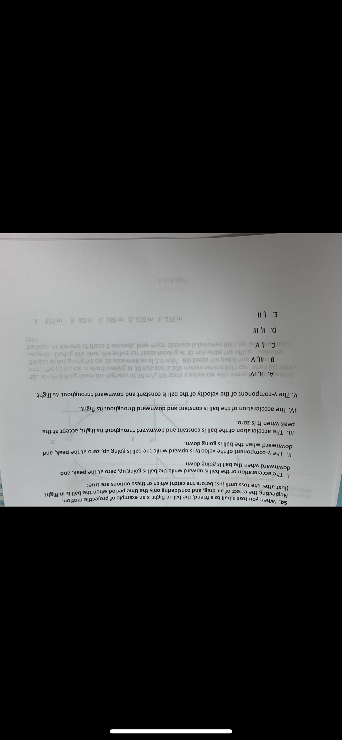 S4. When you toss a ball to a friend, the ball in flight is an example of projectile motion.
Neglecting the effect of air drag, and considering only the time period when the ball is in flight
(just after the toss until just before the catch) which of these options are true:
1. The acceleration of the ball is upward while the ball is going up, zero at the peak, and
downward when the ball is going down.
II. The y-component of the velocity is upward
downward when the ball is going down.
IV. The
V. The
while the ball is going up, zero at the peak, and
3
and downward throughout its flight.
ball
is constant and downward throughout its flight.
III. The acceleration of the ball is constant and downward throughout its flight, accept at the
peak when it is zero.
acceleration of the ball is constant
y-component of the
velocity of the
bridis A. II, IV 201iz ritiw 160 90iloqs etoqa illa,2\m OE 16 yowdgid erit mwob gnivib slirw..se
21007 Ilia neriw ,163 2'lli8 bridled 21919m 001 zi bns em OE 16 gnilevent oals 2i 160 soiloq9dT .mid
m 255.3 m 025.0 m 0a1. m 08.8 m 2SD A
B. dll, Vooft Isbsq srit aq99x Ili8 Salm 0.5 to noitsel9006 ms 160 aid gnivig isbeq zṣg erlt
101 20lbs1 193itto srit elidw \m OE 16 gnivom 2q99x160 solo ed smit zirit gniud abnoo9z
soilo Carl, Vns 160 2'li8 n9swted zi gonstzib doum wor ,abnoosa 2 92orli to bns erit 1A .quxbod
160
D. II, III
I, II
E.
Page 4 of 4
a
O