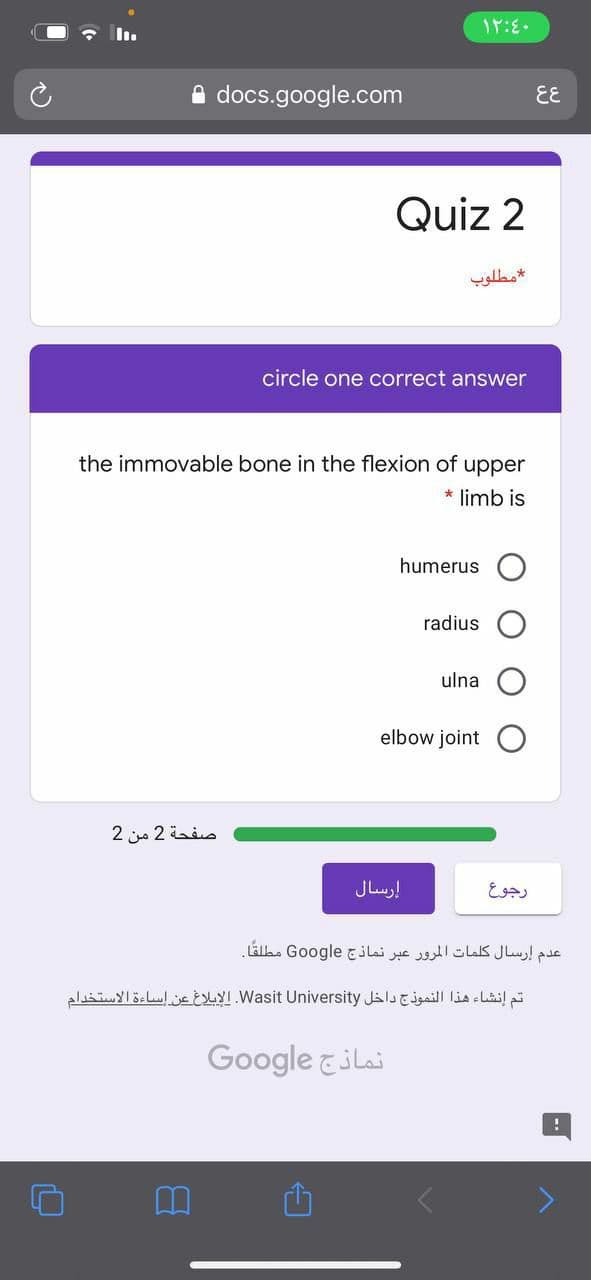 A docs.google.com
EE
Quiz 2
مطلوب
circle one correct answer
the imm
ple bone in the flexion of upper
* limb is
humerus
radius O
ulna
elbow joint
صفحة 2 من 2
إرسال
رجوع
عدم إرسال كلمات المرور عبر نماذج Go ogle مطلقا.
تم إنشاء هذا النموذج داخل Wasit. Universityالإبلاغ عن إساءة الاستخدام
Google &ilai
