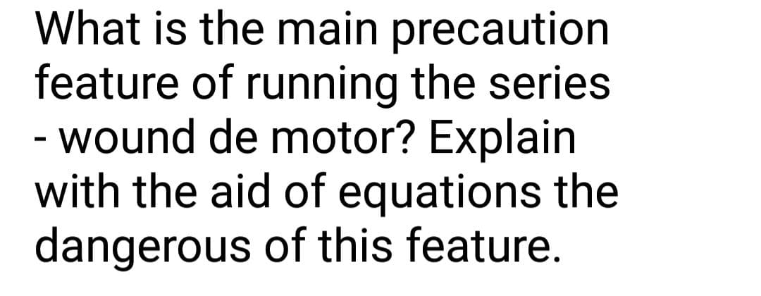 What is the main precaution
feature of running the series
- wound de motor? Explain
with the aid of equations the
dangerous of this feature.
