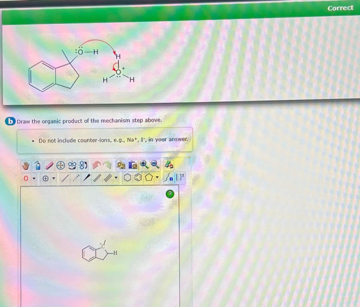 :0 H
●
b Draw the organic product of the mechanism step above.
Do not include counter-ions, e.g., Na+, I, in your answer.
8)
H
TAYY
a
-H
+[ ] کر
?
Correct