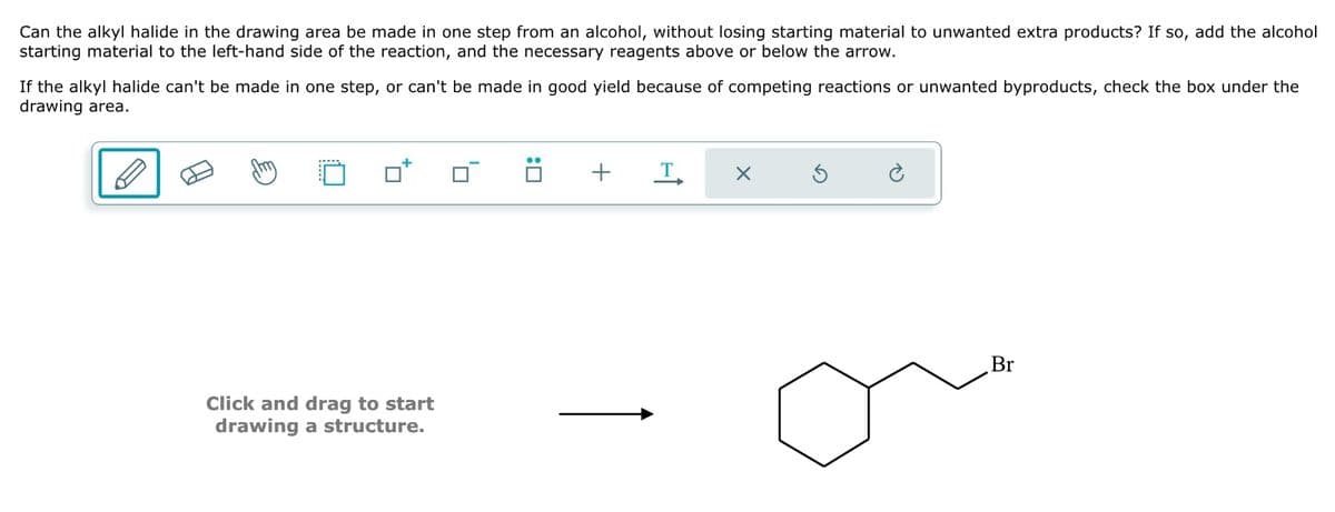 Can the alkyl halide in the drawing area be made in one step from an alcohol, without losing starting material to unwanted extra products? If so, add the alcohol
starting material to the left-hand side of the reaction, and the necessary reagents above or below the arrow.
If the alkyl halide can't be made in one step, or can't be made in good yield because of competing reactions or unwanted byproducts, check the box under the
drawing area.
Click and drag to start
drawing a structure.
+
X
Br