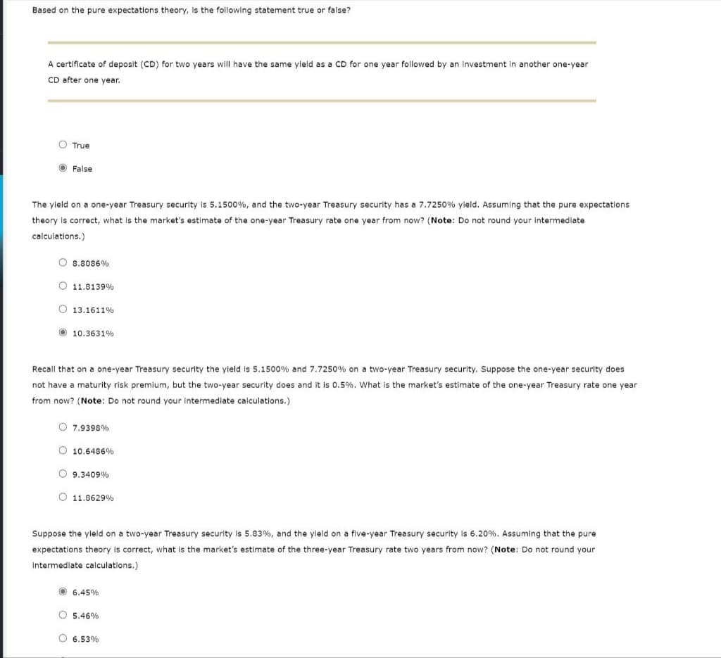 Based on the pure expectations theory, is the following statement true or false?
A certificate of deposit (CD) for two years will have the same yield as a CD for one year followed by an Investment in another one-year
CD after one year.
True
False
The yield on a one-year Treasury security is 5.1500%, and the two-year Treasury security has a 7.7250% yield. Assuming that the pure expectations
theory is correct, what is the market's estimate of the one-year Treasury rate one year from now? (Note: Do not round your intermediate
calculations.)
8.8086%
11.8139%
13.1611%
10.3631%
Recall that on a one-year Treasury security the yield is 5.1500 % and 7.7250% on a two-year Treasury security. Suppose the one-year security does
not have a maturity risk premium, but the two-year security does and it is 0.5%. What is the market's estimate of the one-year Treasury rate one year
from now? (Note: Do not round your intermediate calculations.)
7.9398%
10.6486%
9.3409%
11.8629%
Suppose the yield on a two-year Treasury security is 5.83%, and the yield on a five-year Treasury security is 6.20%. Assuming that the pure
expectations theory is correct, what is the market's estimate of the three-year Treasury rate two years from now? (Note: Do not round your
Intermediate calculations.)
6.45%
5.46%
6.53%