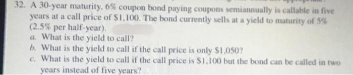 32. A 30-year maturity, 6% coupon bond paying coupons semiannually is callable in five
years at a call price of $1,100. The bond currently sells at a yield to maturity of 5%
(2.5% per half-year).
a. What is the yield to call?
b. What is the yield to call if the call price is only $1,050?
c. What is the yield to call if the call price is $1,100 but the bond can be called in two
years instead of five years?