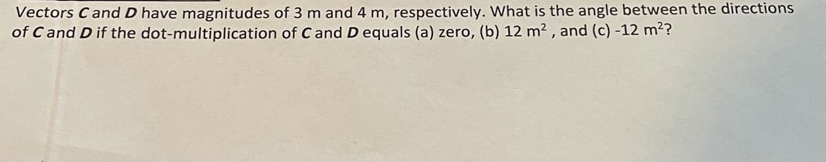 Vectors Cand D have magnitudes of 3 m and 4 m, respectively. What is the angle between the directions
of C and D if the dot-multiplication of C and D equals (a) zero, (b) 12 m² , and (c) -12 m?
