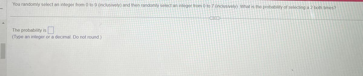 You randomly select an integer from 0 to 9 (inclusively) and then randomly select an integer from 0 to 7 (inclusively). What is the probability of selecting a 2 both times?
The probability is ☐
(Type an integer or a decimal. Do not round.)
I