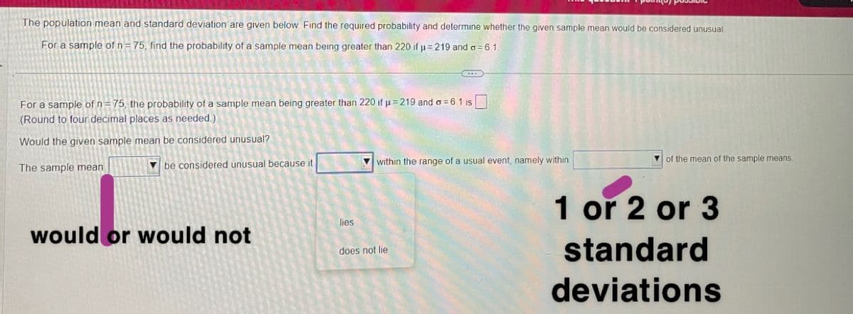 The population mean and standard deviation are given below. Find the required probability and determine whether the given sample mean would be considered unusual.
For a sample of n=75, find the probability of a sample mean being greater than 220 if u=219 and o=6.1.
For a sample of n=75, the probability of a sample mean being greater than 220 if u=219 and a=6.1 is
(Round to four decimal places as needed.)
Would the given sample mean be considered unusual?
The sample mean
be considered unusual because it
would or would not
lies
(...)
within the range of a usual event, namely within
does not lie
of the mean of the sample means
1 or 2 or 3
standard
deviations