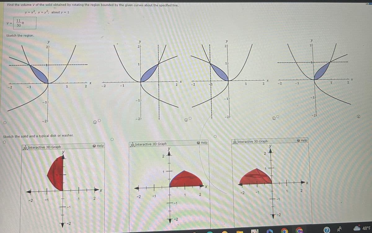 Find the volume V of the solid obtained by rotating the region bounded by the given curves about the specified line.
y = x², x = y²; about y = 1
V =
11
I
30
Sketch the region.
-2
-1
y
2
-1
-2
Sketch the solid and a typical disk or washer.
Interactive 3D Graph
1
-1
-2
2
DO
2
-2
Help
-1
y
2
-1
-2F
Interactive 3D Graph
-2
2
2
-2
X
-2
Help
2
y
2
1
-21
1
-2
2
X
Interactive 3D Graph
-2
-2
-1
Help
2
y
2
-21
1
290
8
2
48°F