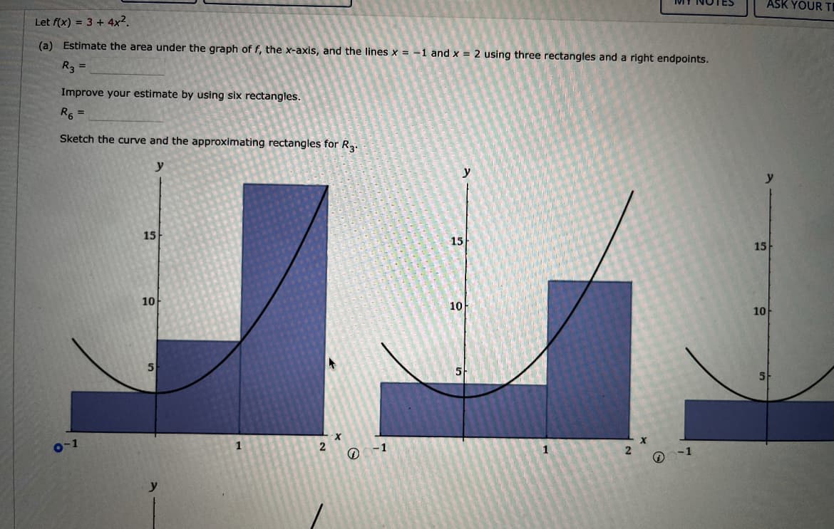 Let f(x) = 3 + 4x².
(a) Estimate the area under the graph of f, the x-axis, and the lines x = -1 and x = 2 using three rectangles and a right endpoints.
R3 =
Improve your estimate by using six rectangles.
R6 =
Sketch the curve and the approximating rectangles for R3.
y
0-1
15
10
5
1
2
X
-1
1
15
10
1
2
Q
-1
TES
15
10
ASK YOUR TI