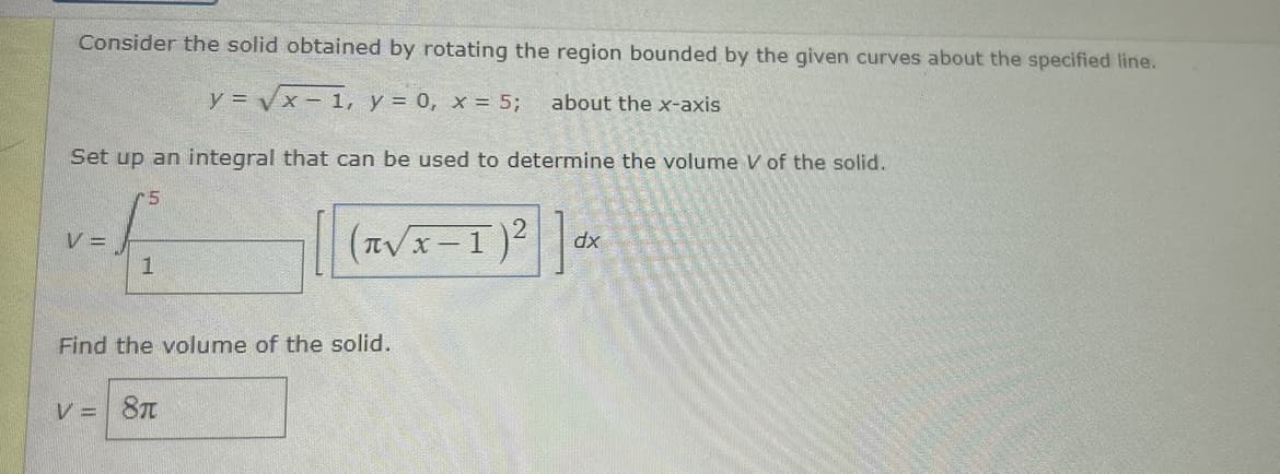 Consider the solid obtained by rotating the region bounded by the given curves about the specified line.
y = √x-1, y = 0, x = 5;
about the x-axis
Set up an integral that can be used to determine the volume V of the solid.
5
V =
1
(√x-1)²]dx
V = 8π
πν
Find the volume of the solid.