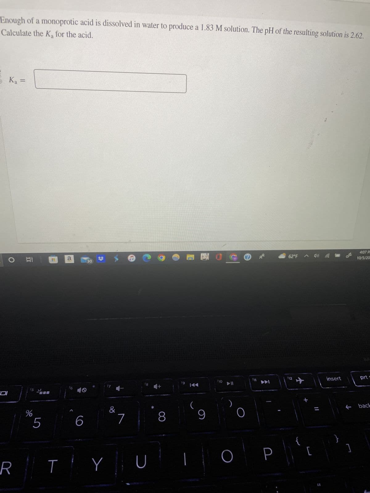 Calculate the Ka for the acid.
Enough of a monoprotic acid is dissolved in water to produce a 1.83 M solution. The pH of the resulting solution is 2.62.
5 K₂ =
O A
R
f5
do
5
T
a
f6
6
30
Y
17 -
&
7
f8
U
4+
8
fg
日日
(
9
f10
▶11
O
62°F 4» (
f12
+
7
[
insert
}
4:07 P
10/5/20
]
prt s
← back