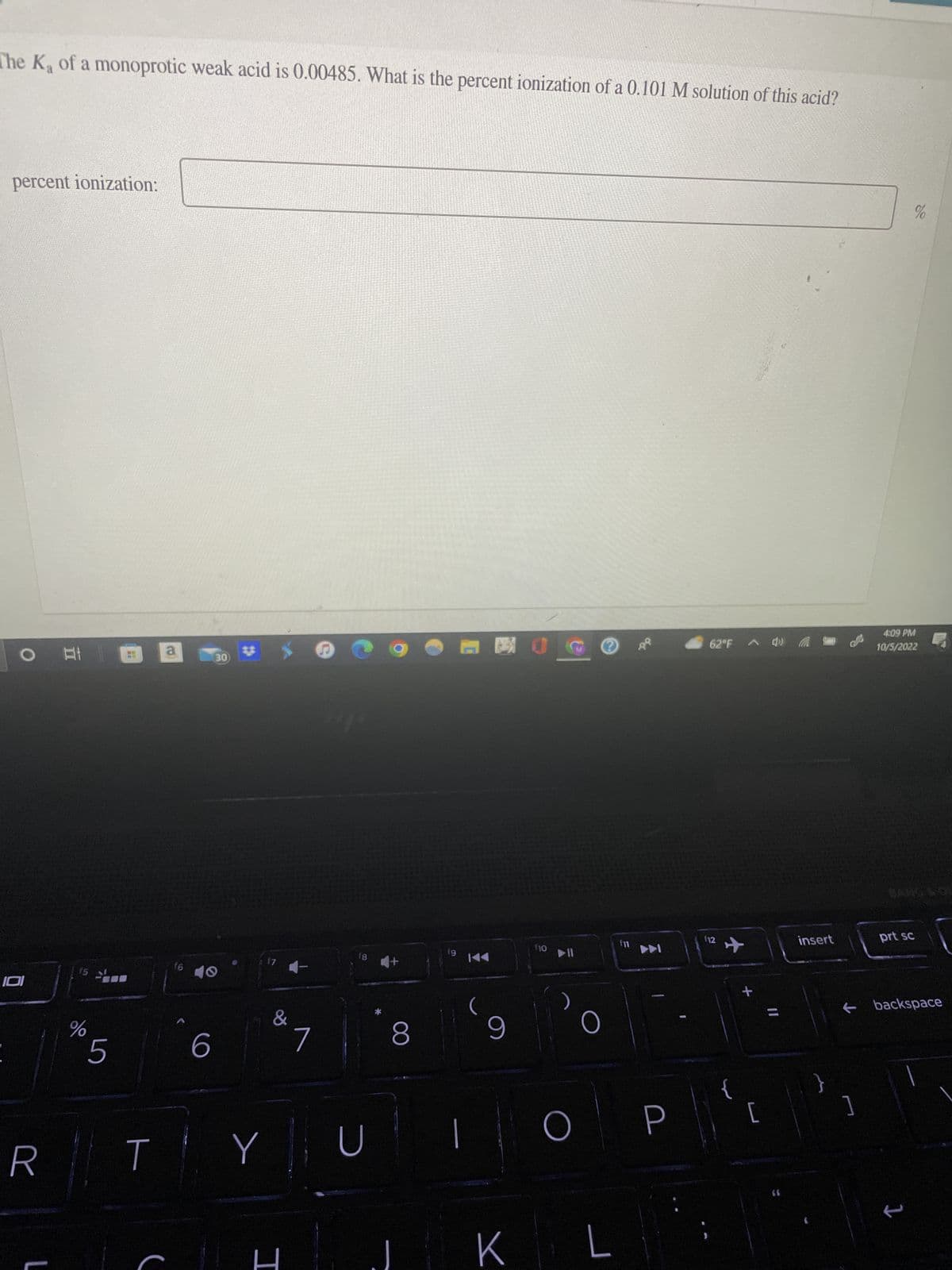 The K₂ of a monoprotic weak acid is 0.00485. What is the percent ionization of a 0.101 M solution of this acid?
percent ionization:
101
R
L
A: 1
15
%
5
T
a
f6
6
30
17
&
Y
4-
I
7
Hip
18
U
+
8
fg
KA
9
K
110
▶II
O
O
L
E
f11
►►
-
62°F 4) (
112
{
+
[
11
insert
←
1
4:09 PM
10/5/2022
prt sc
%
backspace
1