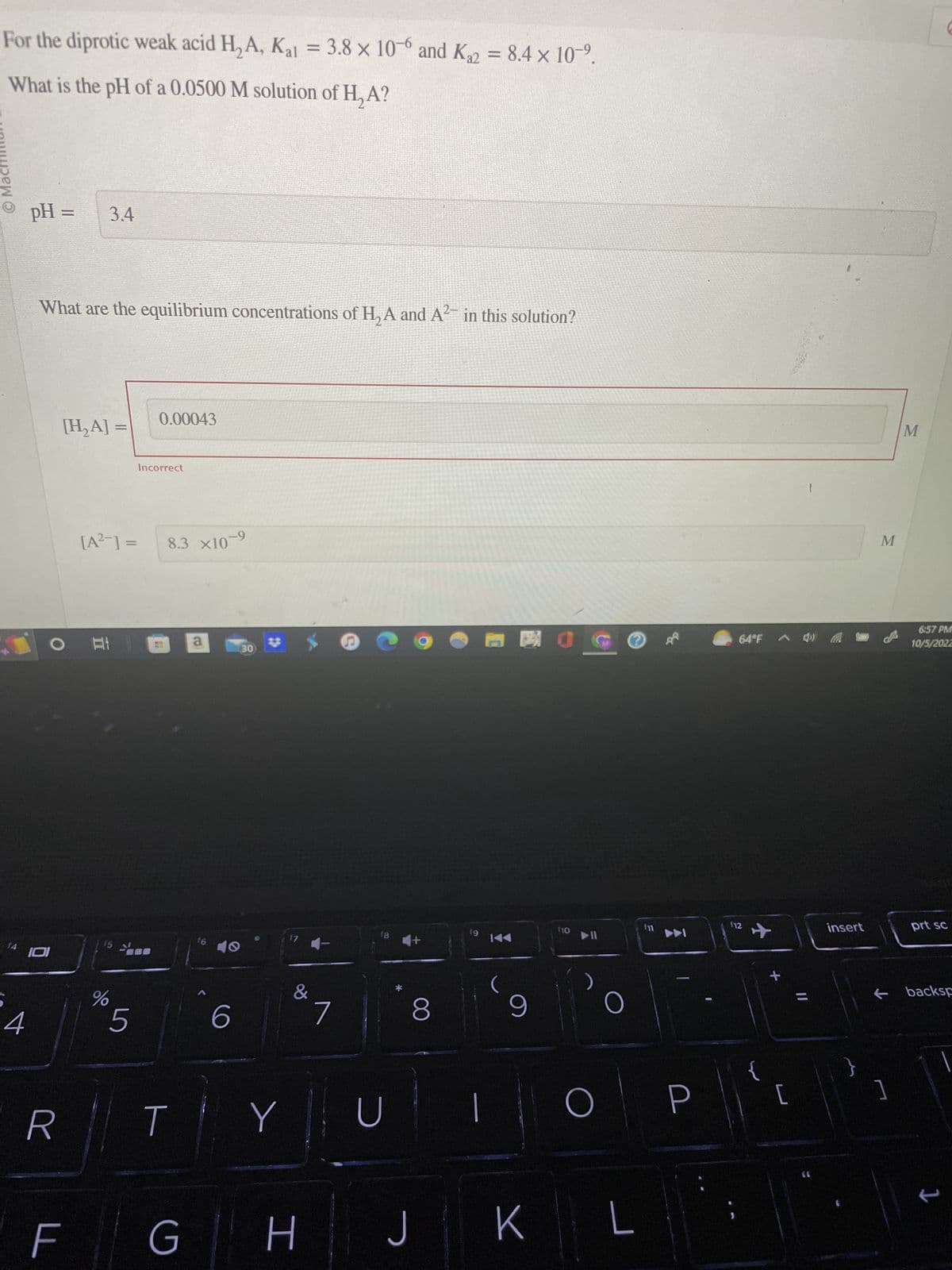 For the diprotic weak acid H₂A, Kal = 3.8 x 10-6 and K₁2 = 8.4 × 10-⁹.
What is the pH of a 0.0500 M solution of H₂A?
Ⓒ Machin
4
pH =
What are the equilibrium concentrations of H₂A and A²¯ in this solution?
O
IOI
R
3.4
[H₂A] =
F
[A²−] =
A: 1
%
5
0.00043
Incorrect
H
8.3 X10-9
T
G
a
16
6
30
Y
17
&
H
7
18
U
+
8
J
19
K◄◄
9
K
门
110
▶11
O
O
L
64°F 4»)
112
+
[
11
insert
}
M
]
M
6:57 PM
10/5/2022
prt sc
backsp
1