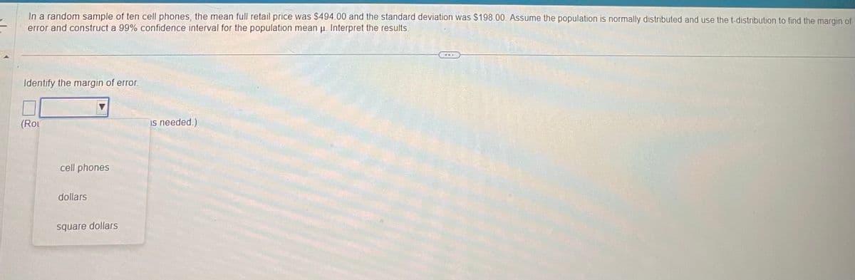 In a random sample of ten cell phones, the mean full retail price was $494.00 and the standard deviation was $198.00. Assume the population is normally distributed and use the t-distribution to find the margin of
error and construct a 99% confidence interval for the population mean u. Interpret the results.
Identify the margin of error.
(Rou
cell phones
dollars
square dollars
is needed.)