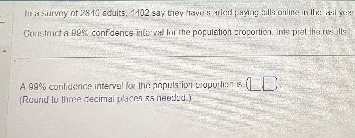 In a survey of 2840 adults, 1402 say they have started paying bills online in the last year
Construct a 99% confidence interval for the population proportion. Interpret the results.
A 99% confidence interval for the population proportion is (
(Round to three decimal places as needed.)