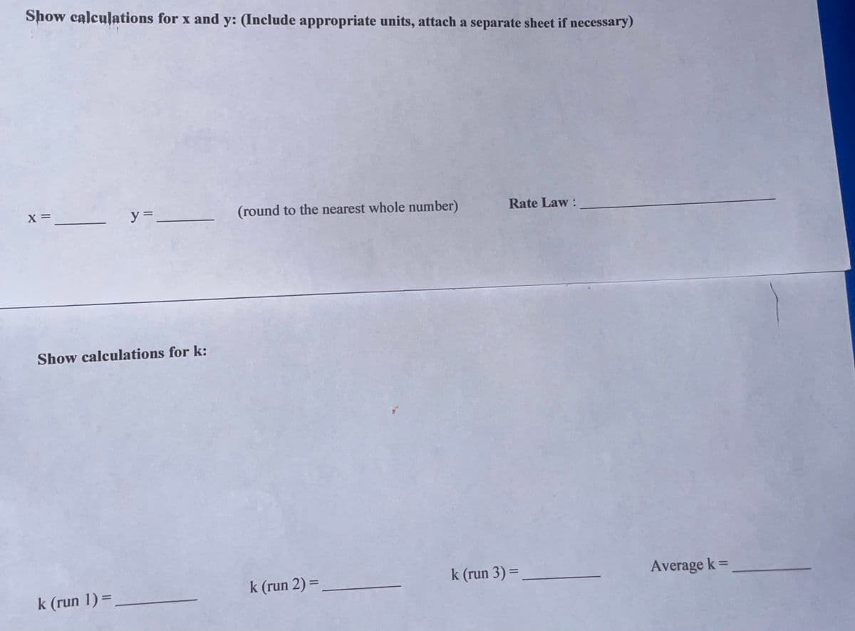 Show calculations for x and y: (Include appropriate units, attach a separate sheet if necessary)
x = _____________y=___________
Show calculations for k:
k (run 1) =
(round to the nearest whole number)
k (run 2) =
Rate Law:
k (run 3) =
Average k=