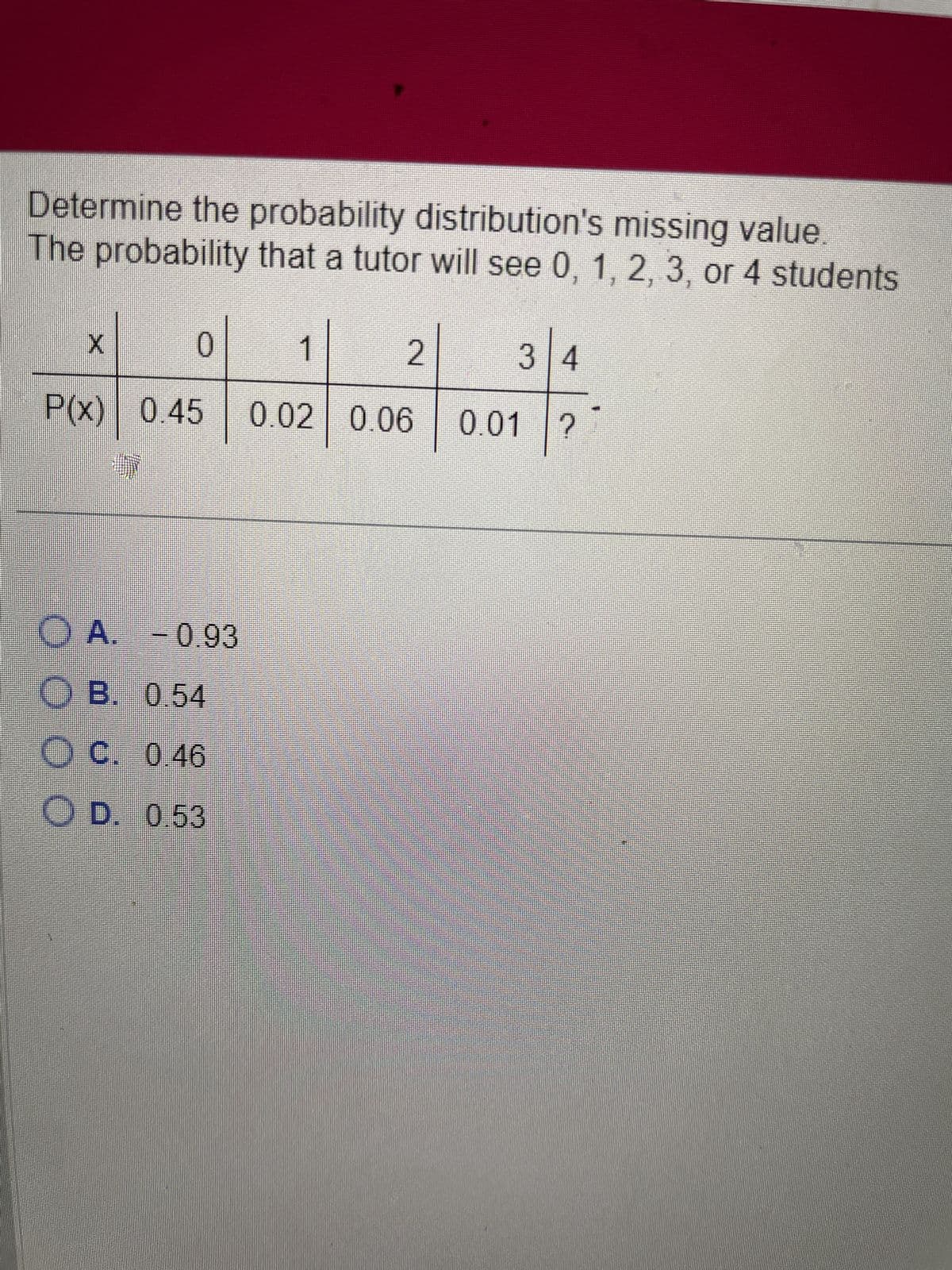 Determine the probability distribution's missing value.
The probability that a tutor will see 0, 1, 2, 3, or 4 students
X
O oo
0
P(x) 0.45
OA. -0.93
OB. 0.54
OC. 0.46
D. 0.53
1
2
0.02 0.06
34
0.01 ?