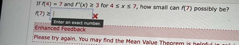 If f(4) = 7 and f'(x) ≥ 3 for 4 ≤ x ≤ 7, how small can f(7) possibly be?
f(7) =
Enter an exact number.
Enhanced Feedback
Please try again. You may find the Mean Value Theorem is helpful in n