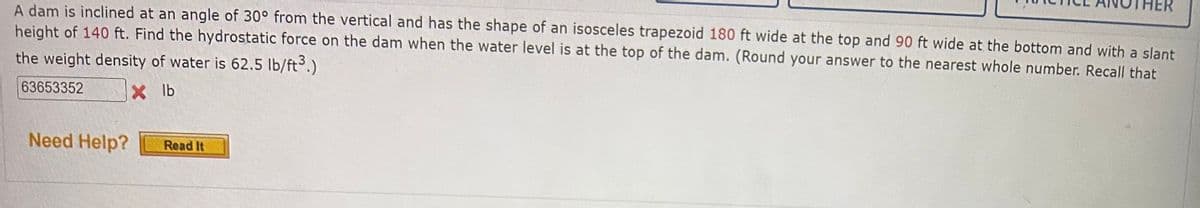 A dam is inclined at an angle of 30° from the vertical and has the shape of an isosceles trapezoid 180 ft wide at the top and 90 ft wide at the bottom and with a slant
height of 140 ft. Find the hydrostatic force on the dam when the water level is at the top of the dam. (Round your answer to the nearest whole number. Recall that
the weight density of water is 62.5 lb/ft³.)
63653352
X lb
Need Help?
Read It