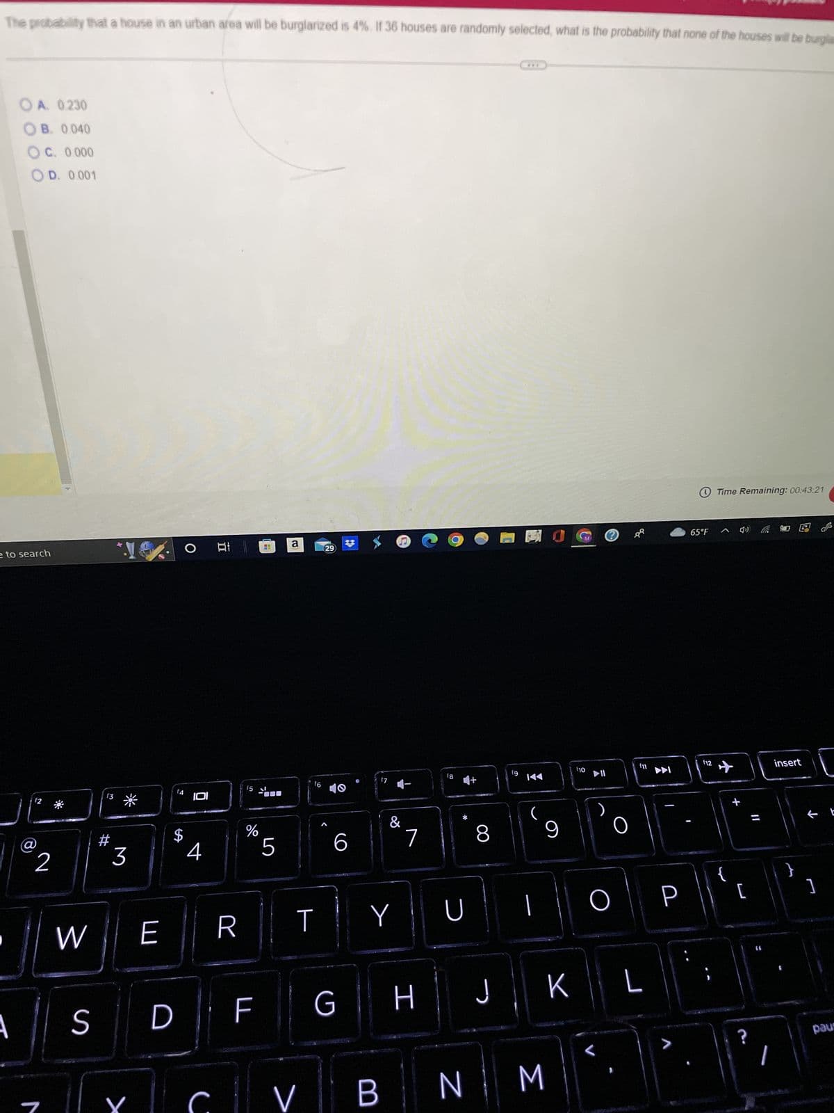 The probability that a house in an urban area will be burglarized is 4%. If 36 houses are randomly selected, what is the probability that none of the houses will be burglas
OA. 0.230
OB. 0.040
OC. 0.000
OD. 0.001
e to search
A
$2
2
W
S
f3
#
3
Y
E
D
JOI
C
11
발
R
f5
do
%
F
144
5
a
f6
T
V
29
6
G
&
Y
B
7
H
f8
D
N
8
J
fg
***
1
9
M
K
f10
O
O
8⁹
f11
L
P
65°F
f12
Time Remaining: 00:43:21
^4) (6
{
[
?
11
(6
insert
}
]
دی
paus
