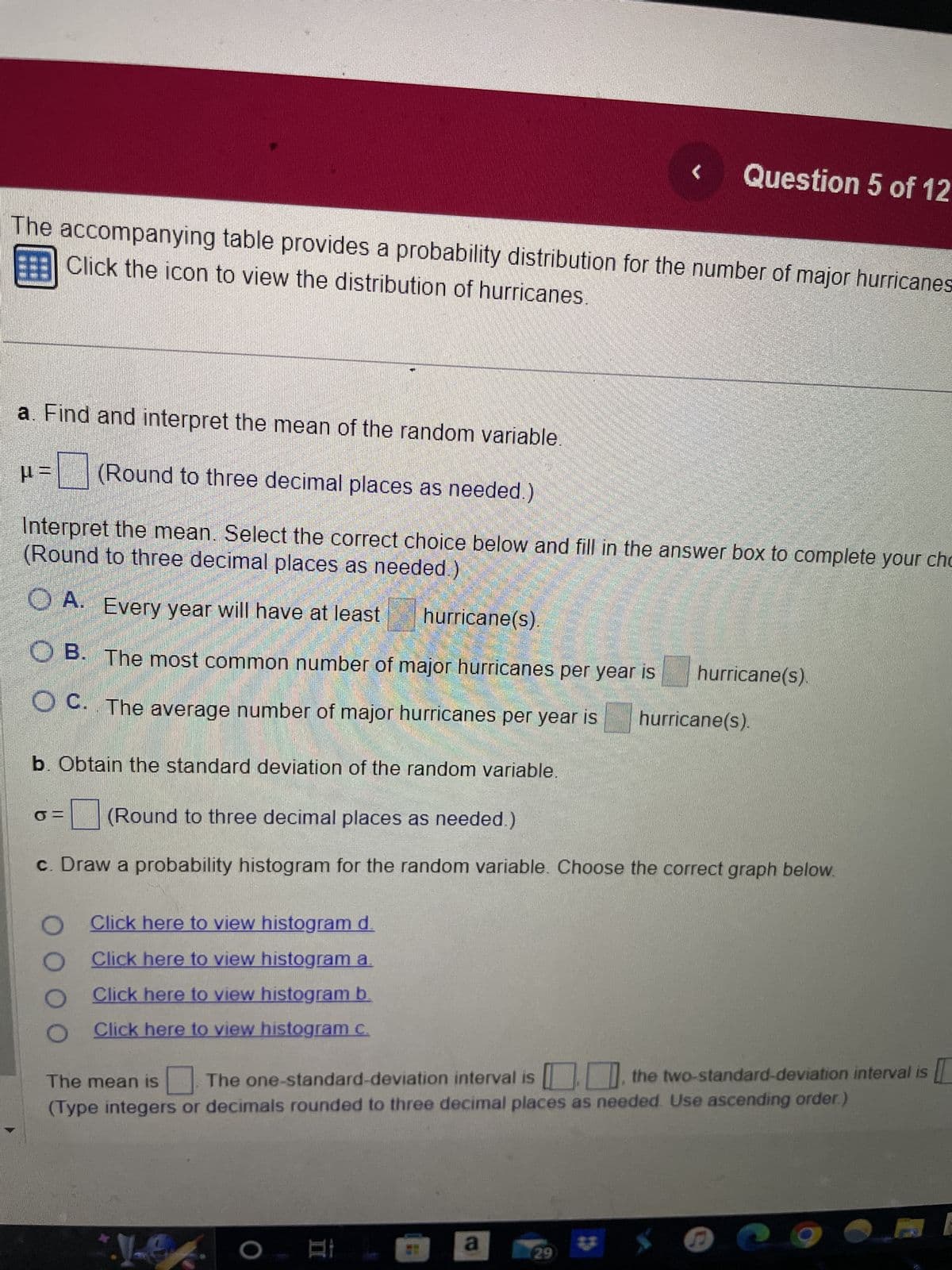The accompanying table provides a probability distribution for the number of major hurricanes
Click the icon to view the distribution of hurricanes.
µ=
a. Find and interpret the mean of the random variable.
=(Round to three decimal places as needed.)
(Round to three decimal places as needed.)
Interpret the mean. Select the correct choice below and fill in the answer box to complete your cho
OA. Every year will have at least
hurricane(s).
OB. The most common number of major hurricanes per year is hurricane(s).
OC. The average number of major hurricanes per year is hurricane(s).
b. Obtain the standard deviation of the random variable.
O
O
Click here to view histogram d.
Click here to view histogram a
Click here to view histogram b.
O Click here to view histogram c.
(Round to three decimal places as needed.)
c. Draw a probability histogram for the random variable. Choose the correct graph below.
<
Le
Question 5 of 12
The one-standard-deviation interval is, the two-standard-deviation interval is [
The mean is
(Type integers or decimals rounded to three decimal places as needed. Use ascending order.)
O
a
29
S