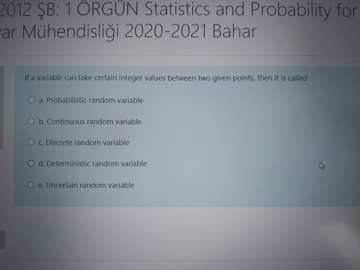 2012 ŞB: 1 ÖRGÜN Statistics and Probability for
ar Mühendisliği 2020-2021 Bahar
If a variable can take certain integer values between two given points, then it is called
O a. Probabilistic random variable
Ob. Continuous random variable
O C. Discrete random variable
O d. Deterministic random variable
O e. Uncertain random variable
