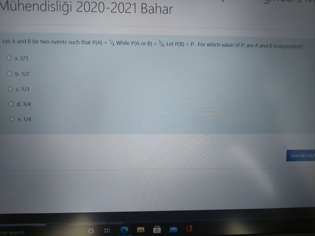 Mühendisliği 2020-2021 Bahar
Let A and B be two events such that P(A) = ¼ While P(A or B) = . Let P(B) = P. For which value of P; are A and B independent?
%3D
O a. 2/3
O b. 1/2
Oc. 1/3
O d. 3/4
Oe. 1/4
Sonraki sayf
IMODIT UvaulamaVI edinin
e to search
