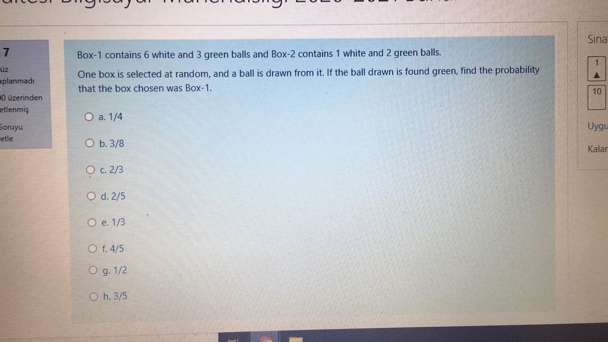 Sına
7
Box-1 contains 6 white and 3 green balls and Box-2 contains 1 white and 2 green balls.
üz
One box is selected at random, and a ball is drawn from it. If the ball drawn is found green, find the probability
aplanmadı
that the box chosen was Box-1.
10
D0 üzerinden
etlenmiş
O a. 1/4
Uygu
Soruyu
etle
O b. 3/8
Kalan
O c.2/3
O d. 2/5
O e. 1/3
O f. 4/5
O g. 1/2
O h. 3/5
