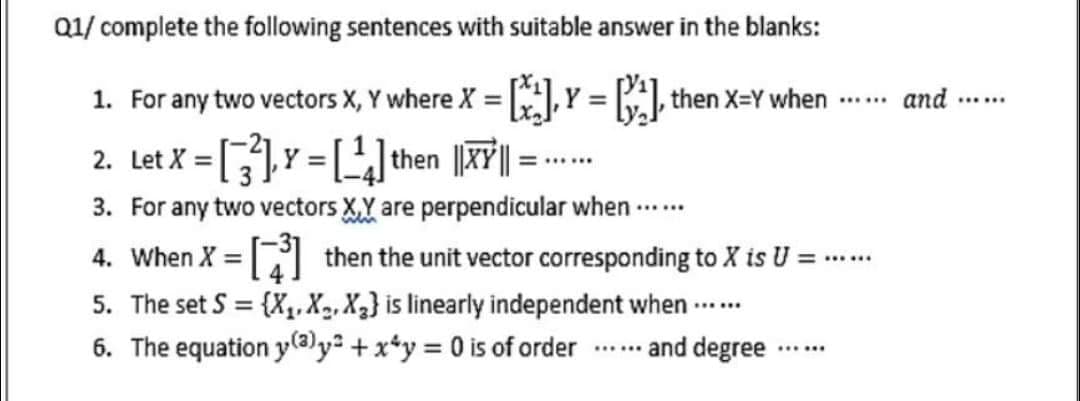 Q1/ complete the following sentences with suitable answer in the blanks:
Y = ] then x=Y when -
1. For any two vectors X, Y where X =
and
......
......
2. Let X = []Y = []then ||XY| =
3. For any two vectors XY are perpendicular when ....
4. When X = then the unit vector corresponding to X is U =
%3D
......
5. The set S = {X,.X2, X3} is linearly independent when ...
%3D
6. The equation y@y² +x*y = 0 is of order
... and degree ...
......
