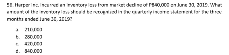 56. Harper Inc. incurred an inventory loss from market decline of P840,000 on June 30, 2019. What
amount of the inventory loss should be recognized in the quarterly income statement for the three
months ended June 30, 2019?
a. 210,000
b. 280,000
c. 420,000
d. 840,000
