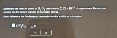 Determine the mass in grams of N2Os that contains 2.65 x 1018 nitrogen atoms. Be sure your
awer has the correct number of significant figures.
Water Reference the Fundamental constants table for additional information.
N₂O
x