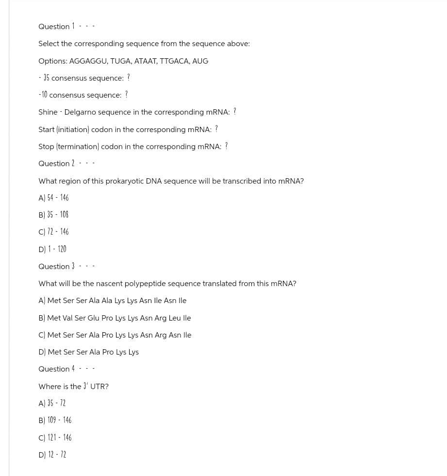 Question 1
Select the corresponding sequence from the sequence above:
Options: AGGAGGU, TUGA, ATAAT, TTGACA, AUG
- 35 consensus sequence: ?
-10 consensus sequence: ?
Shine - Delgarno sequence in the corresponding mRNA: ?
Start (initiation) codon in the corresponding mRNA: ?
Stop (termination) codon in the corresponding mRNA: ?
Question 2 ---
What region of this prokaryotic DNA sequence will be transcribed into mRNA?
A) 54-146
B) 35-108
c12-146
D) 1-120
Question 3
What will be the nascent polypeptide sequence translated from this mRNA?
A) Met Ser Ser Ala Ala Lys Lys Asn lle Asn lle
B) Met Val Ser Glu Pro Lys Lys Asn Arg Leu lle
C) Met Ser Ser Ala Pro Lys Lys Asn Arg Asn lle
D) Met Ser Ser Ala Pro Lys Lys
Question 4 - -
Where is the 3' UTR?
A) 35-12
B) 109-146
C) 121-146
DJ 12-72