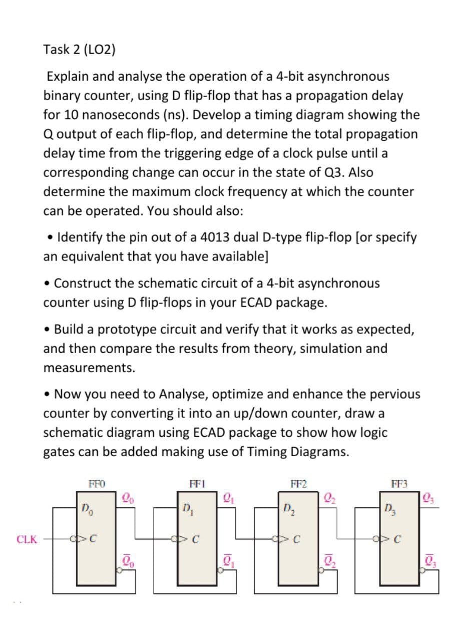 Task 2 (LO2)
Explain and analyse the operation of a 4-bit asynchronous
binary counter, using D flip-flop that has a propagation delay
for 10 nanoseconds (ns). Develop a timing diagram showing the
Q output of each flip-flop, and determine the total propagation
delay time from the triggering edge of a clock pulse until a
corresponding change can occur in the state of Q3. Also
determine the maximum clock frequency at which the counter
can be operated. You should also:
Identify the pin out of a 4013 dual D-type flip-flop [or specify
an equivalent that you have available]
• Construct the schematic circuit of a 4-bit asynchronous
counter using D flip-flops in your ECAD package.
• Build a prototype circuit and verify that it works as expected,
and then compare the results from theory, simulation and
measurements.
• Now you need to Analyse, optimize and enhance the pervious
counter by converting it into an up/down counter, draw a
schematic diagram using ECAD package to show how logic
gates can be added making use of Timing Diagrams.
FFO
FFI
FF2
FF3
D.
CLK
C
