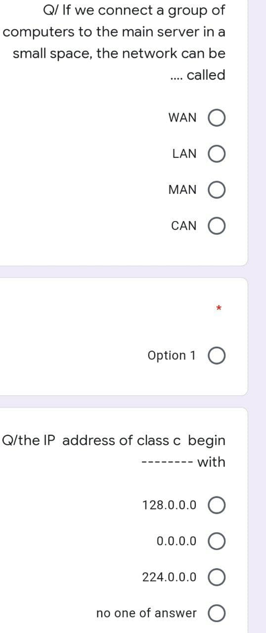 Q/ If we connect a group of
computers to the main server in a
small space, the network can be
called
WAN
LAN
MAN
CAN
Option 1 O
Q/the IP address of class c begin
with
128.0.0.0 O
0.0.0.0
224.0.0.0
no one of answer
