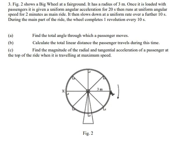 3. Fig. 2 shows a Big Wheel at a fairground. It has a radius of 3 m. Once it is loaded with
passengers it is given a uniform angular acceleration for 20 s then runs at uniform angular
speed for 2 minutes as main ride. It then slows down at a uniform rate over a further 10 s.
During the main part of the ride, the wheel completes 1 revolution every 10 s.
Find the total angle through which a passenger moves.
(b)
Calculate the total linear distance the passenger travels during this time.
(c)
Find the magnitude of the radial and tangential acceleration of a passenger at
the top of the ride when it is travelling at maximum speed.
3m
Fig. 2
