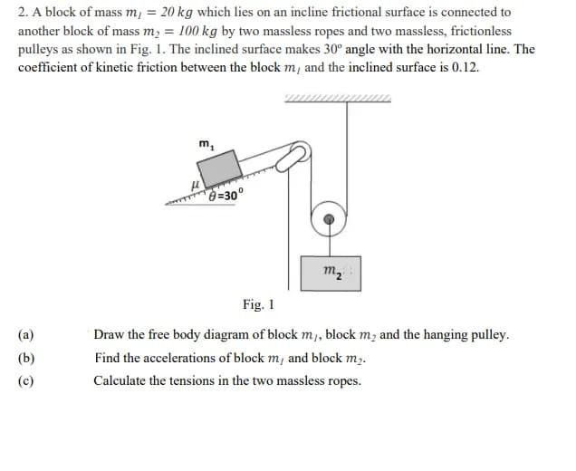 2. A block of mass m, = 20 kg which lies on an incline frictional surface is connected to
another block of mass m, = 100 kg by two massless ropes and two massless, frictionless
pulleys as shown in Fig. 1. The inclined surface makes 30° angle with the horizontal line. The
coefficient of kinetic friction between the block m, and the inclined surface is 0.12.
m,
=30°
m,
Fig. 1
(a)
Draw the free body diagram of block m, block m; and the hanging pulley.
(b)
Find the accelerations of block m, and block mɔ.
(c)
Calculate the tensions in the two massless ropes.
