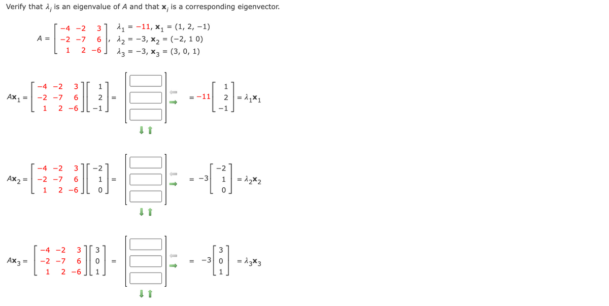 Verify that 1, is an eigenvalue of A and that x; is a corresponding eigenvector.
11 = -11, x1 = (1, 2, –1)
12 = -3, x2 = (-2, 1 0)
13 = -3, x3 = (3, 0, 1)
-4 -2
A =
-2 -7
6.
1
2
-6
-4 -2
3
1
AX 1
2 = 1,x1
-2 -7
6.
2
11
1
2 -6
-1
-1
-4 -2
-2
-2
Ax2
-2 -7
1
= -3
1
1
2 -6
-4 -2
Ax3 =
-2 -7
6.
-3
= 13×3
2 -6
1
m O LO
