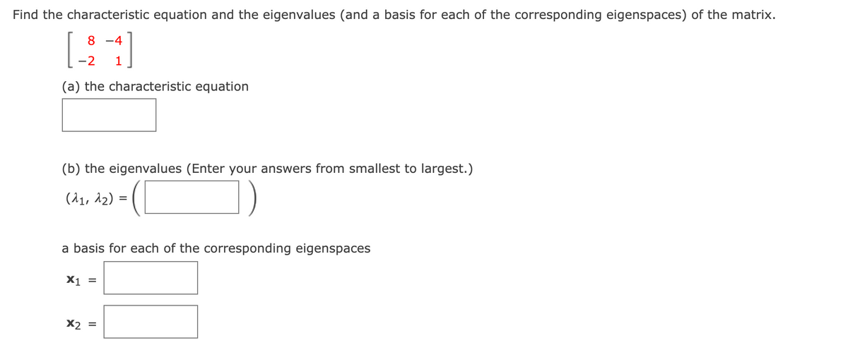 Find the characteristic equation and the eigenvalues (and a basis for each of the corresponding eigenspaces) of the matrix.
8 -4
-2
1
(a) the characteristic equation
(b) the eigenvalues (Enter your answers from smallest to largest.)
(^1, 12) =
a basis for each of the corresponding eigenspaces
X1 =
X2
