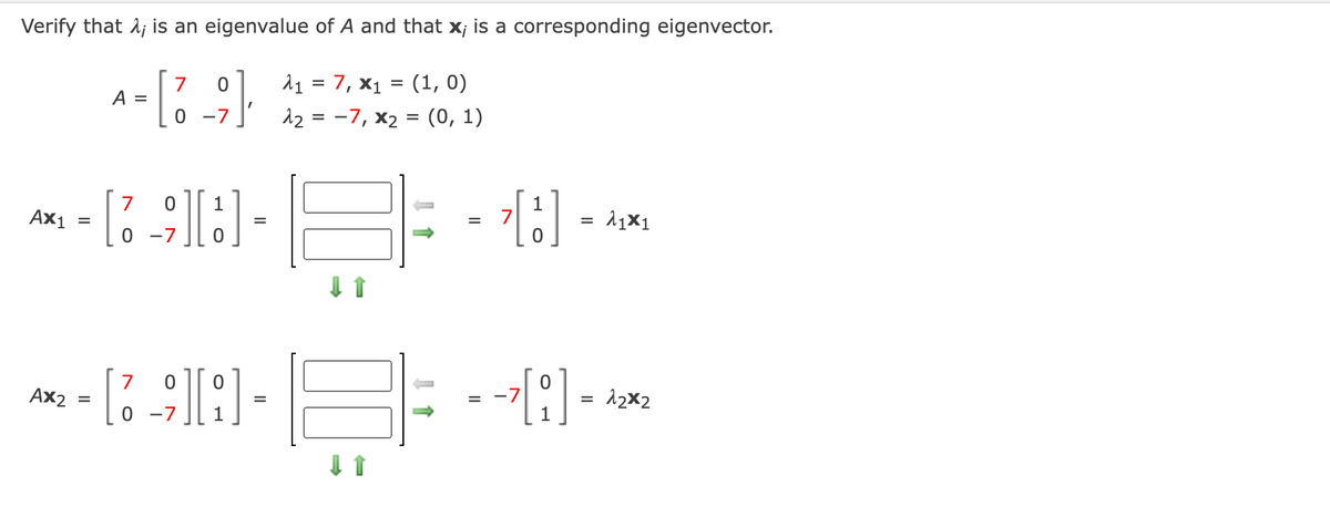 Verify that 1; is an eigenvalue of A and that X; is a corresponding eigenvector.
7, x1 = (1, 0)
12 = -7, x2 = (0, 1)
7
A =
-7
%D
Ax1
1
7
0 -7
7
Ax2
= -7
12x2
=
-7
